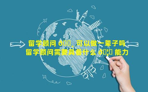 留学顾问 🕸 可以做一辈子吗 留学顾问需要具备什么 🦍 能力